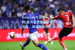 kaiyun·开云官网:皇马锁定新赛季状元签，球迷期待不已