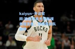 kaiyun·开云官网:雄鹿球员大赞新援表现出色，赞扬其团队精神