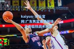 kaiyun·开云官网:广东男篮遭遇困境，正面临技战术调整