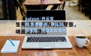 kaiyun·开云官网:生死搏杀，两队剑拔弩张，场面无比激烈