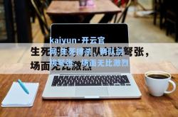 kaiyun·开云官网:生死搏杀，两队剑拔弩张，场面无比激烈