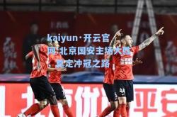 kaiyun·开云官网:北京国安主场大胜，奠定冲冠之路