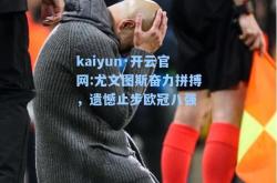 kaiyun·开云官网:尤文图斯奋力拼搏，遗憾止步欧冠八强
