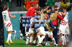 kaiyun·开云官网:克罗地亚取胜晋级重要战，一路领军
