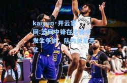 kaiyun·开云官网:篮网中锋在比赛中发生争执，队内关系恶化