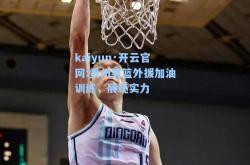 kaiyun·开云官网:贵州男篮外援加油训练，展现实力