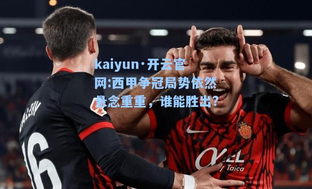 西甲争冠局势依然悬念重重，谁能胜出?