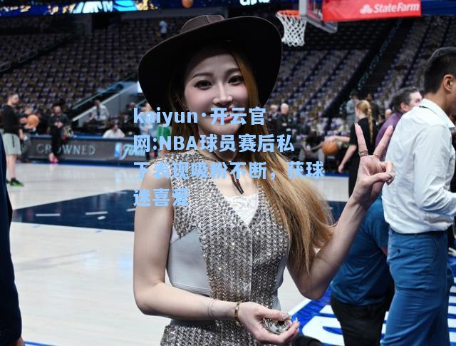 NBA球员赛后私下表现吸粉不断，获球迷喜爱